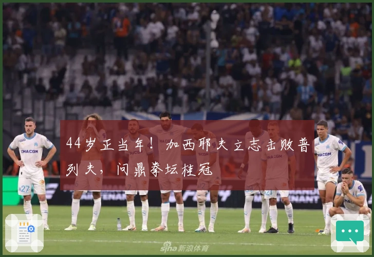 44岁正当年！加西耶夫立志击败普列夫，问鼎拳坛桂冠