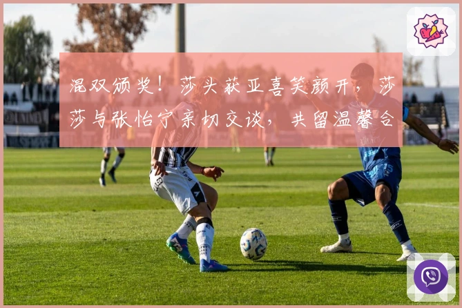 混双颁奖！莎头获亚喜笑颜开，莎莎与张怡宁亲切交谈，共留温馨合影