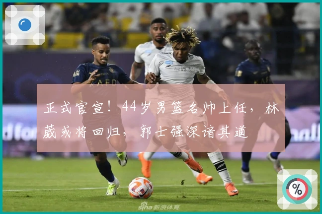 正式官宣！44岁男篮名帅上任，林葳或将回归，郭士强深谙其道