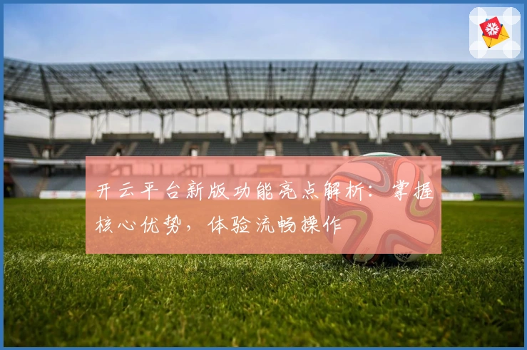 开云平台新版功能亮点解析：掌握核心优势，体验流畅操作
