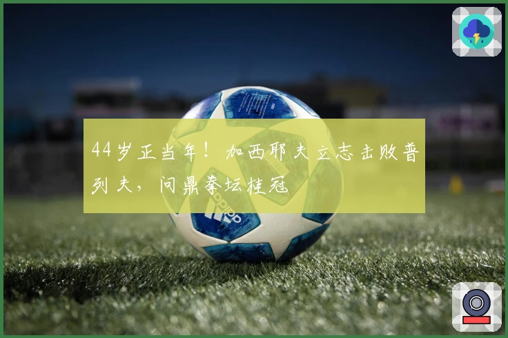 44岁正当年！加西耶夫立志击败普列夫，问鼎拳坛桂冠