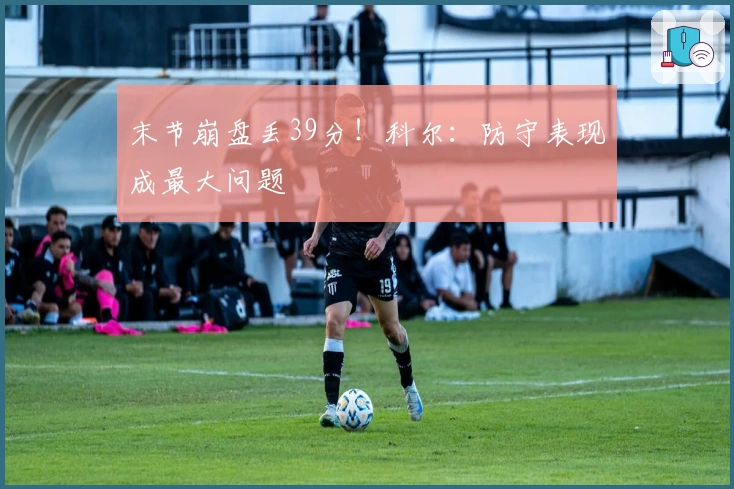 末节崩盘丢39分！科尔：防守表现成最大问题