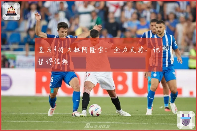 皇马4将力挺阿隆索：全力支持，他值得信赖