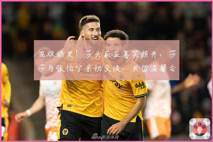 混双颁奖!莎头获亚喜笑颜开,莎莎与张怡宁亲切交谈,共留温馨合影