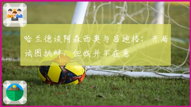 哈兰德谈阿森西奥与吕迪格:开局试图挑衅,但我并不在意