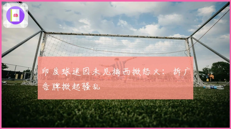 印度球迷因未见梅西掀怒火：拆广告牌掀起骚乱